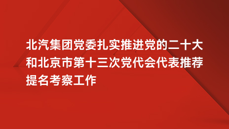 北汽集團(tuán)黨委扎實推進(jìn)黨的二十大和北京市第十三次黨代會代表推薦提名考察工作